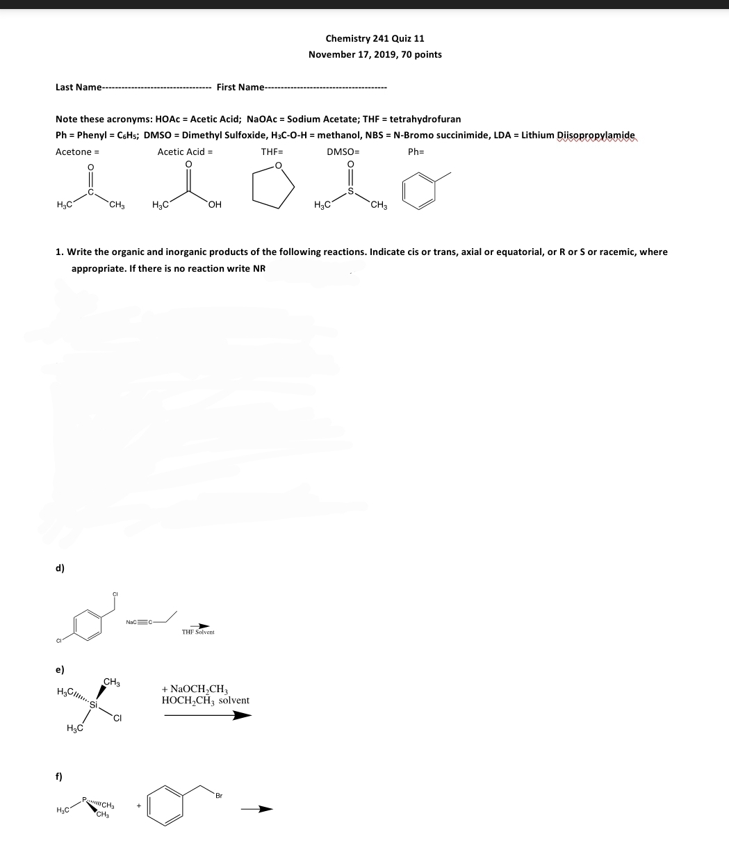 Chemistry 241 Quiz 11
November 17, 2019, 70 points
Last Name---
First Name
Note these acronyms: HOAC = Acetic Acid; NaOAc = Sodium Acetate; THF = tetrahydrofuran
Ph = Phenyl = C6H5; DMSO = Dimethyl Sulfoxide, H3C-0-H = methanol, NBS = N-Bromo succinimide, LDA = Lithium Diisopropylamide
Acetone =
Acetic Acid =
THF=
DMSO=
Ph=
H3C
CH3
H3C
HO,
H3C
CH3
1. Write the organic and inorganic products of the following reactions. Indicate cis or trans, axial or equatorial, or R or S or racemic, where
appropriate. If there is no reaction write NR
d)
NacEC
THF Solvent
e)
CH3
+ NaOCH,CH3
HOCH,CH3 solvent
f)
ICHa
CH3
