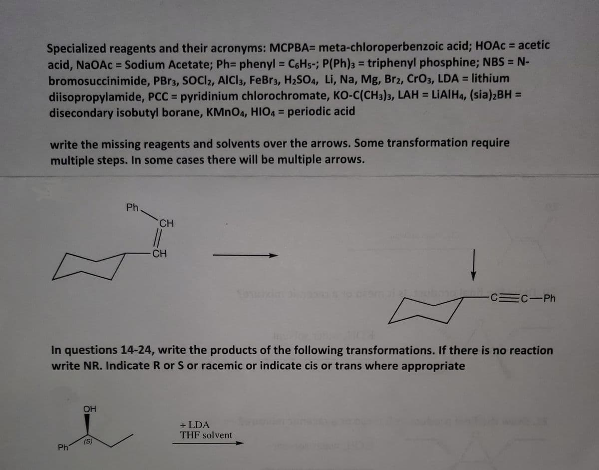 Specialized reagents and their acronyms: MCPBA= meta-chloroperbenzoic acid; HOAC = acetic
acid, NaOAc = Sodium Acetate; Ph= phenyl = C6H5-; P(Ph)3 = triphenyl phosphine; NBS = N-
bromosuccinimide, PBr3, SOCI2, AICI3, FeBr3, H2SO4, Li, Na, Mg, Br2, CrO3, LDA = lithium
diisopropylamide, PCC = pyridinium chlorochromate, KO-C(CH3)3, LAH = LIAIH4, (sia)2BH =
disecondary isobutyl borane, KMNO4, HIO4 = periodic acid
%3D
%3D
%3D
%3D
%3D
write the missing reagents and solvents over the arrows. Some transformation require
multiple steps. In some cases there will be multiple arrows.
Ph
CH
CH
o 0om ilubongo
CEC-Ph
In questions 14-24, write the products of the following transformations. If there is no reaction
write NR. Indicate R or S or racemic or indicate cis or trans where appropriate
OH
+ LDA
THF solvent
(S)
Ph
