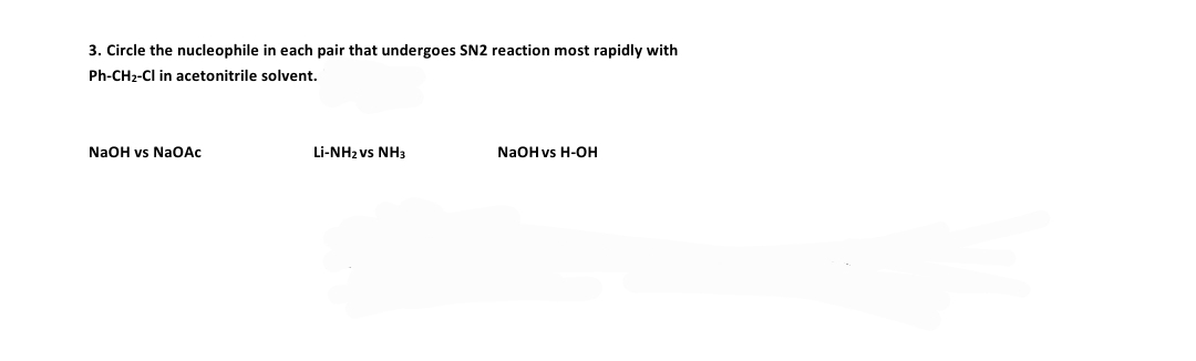 3. Circle the nucleophile in each pair that undergoes SN2 reaction most rapidly with
Ph-CH2-Cl in acetonitrile solvent.
NaOH vs NaOẠc
Li-NH2 vs NH3
NaOH vs H-OH
