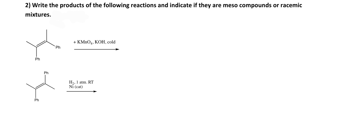 2) Write the products of the following reactions and indicate if they are meso compounds or racemic
mixtures.
+ KMNO4, KOH, cold
Ph
Ph
Ph
H2, 1 atm. RT
Ni (cat)
Ph
