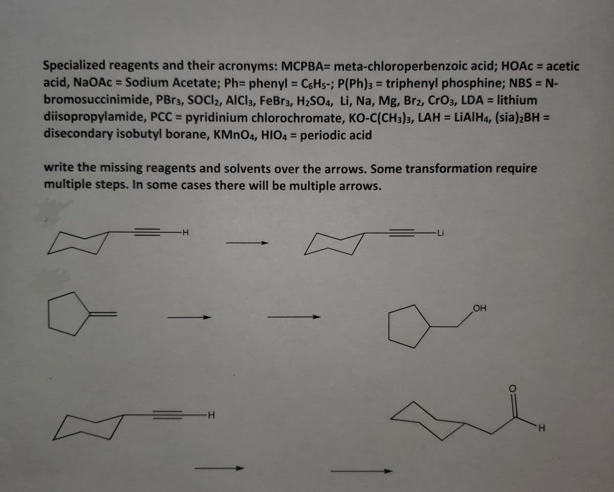 Specialized reagents and their acronyms: MCPBA= meta-chloroperbenzoic acid; HOAC = acetic
acid, NaOAc = Sodium Acetate; PhD phenyl = C6H5-; P(Ph)3 = triphenyl phosphine; NBS = N-
bromosuccinimide, PBR3, SOCI2, AICI3, FeBr3, H2SO4, Li, Na, Mg, Brz2, CrO3, LDA = lithium
diisopropylamide, PCC = pyridinium chlorochromate, KO-C(CH3)3, LAH = LIAIH4, (sia)2BH =
disecondary isobutyl borane, KMNO4, HIO4 = periodic acid
%3D
%3D
%3D
%3D
write the missing reagents and solvents over the arrows. Some transformation require
multiple steps. In some cases there will be multiple arrows.
--
-Li
OH
H-
H.
