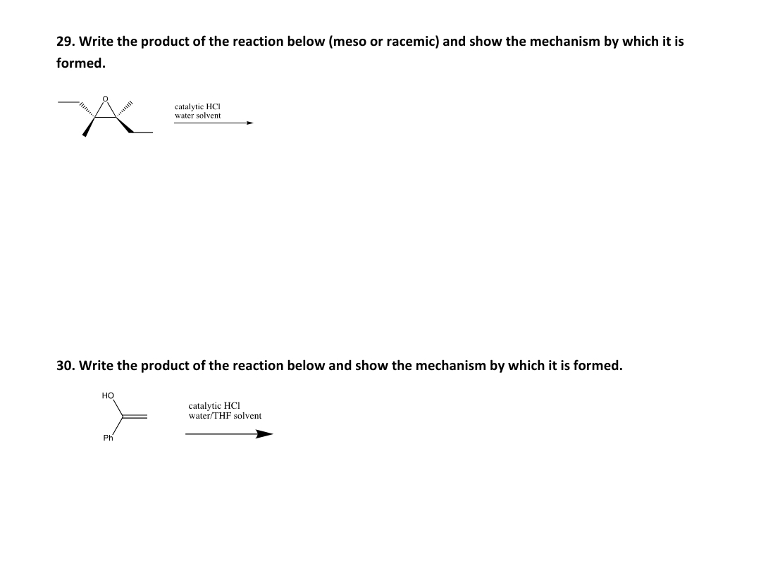29. Write the product of the reaction below (meso or racemic) and show the mechanism by which it is
formed.
catalytic HCI
water solvent
30. Write the product of the reaction below and show the mechanism by which it is formed.
Но
catalytic HCI
water/THF solvent
Ph
