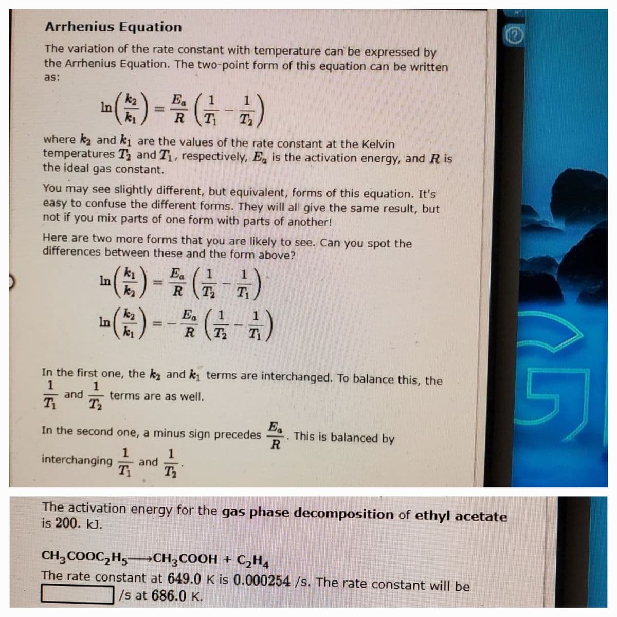 Arrhenius Equation
The variation of the rate constant with temperature can be expressed by
the Arrhenius Equation. The two-point form of this equation can be written
as:
(
Ea
1
k2
In
k1
1
R
T T
where k2 and ki are the values of the rate constant at the Kelvin
temperatures T and T, respectively, E is the activation energy, and R is
the ideal gas constant.
You may see slightly different, but equivalent, forms of this equation. It's
easy to confuse the different forms. They will all give the same result, but
not if you mix parts of one form with parts of another!
Here are two more forms that you are likely to see. Can you spot the
differences between these and the form above?
k1
In
Ea
T2
(는)-
Ea
1
In
R
T2
In the first one, the k and ki terms are interchanged. To balance this, the
1
and
T2
5)
terms are as well.
In the second one, a minus sign precedes
Ea
This is balanced by
1
1
interchanging
and
T1
The activation energy for the gas phase decomposition of ethyl acetate
is 200. kJ.
CH,COOC,H,-CH,COOH + C,H,
The rate constant at 649.0 K is 0.000254/s. The rate constant will be
/s at 686.0 K.
