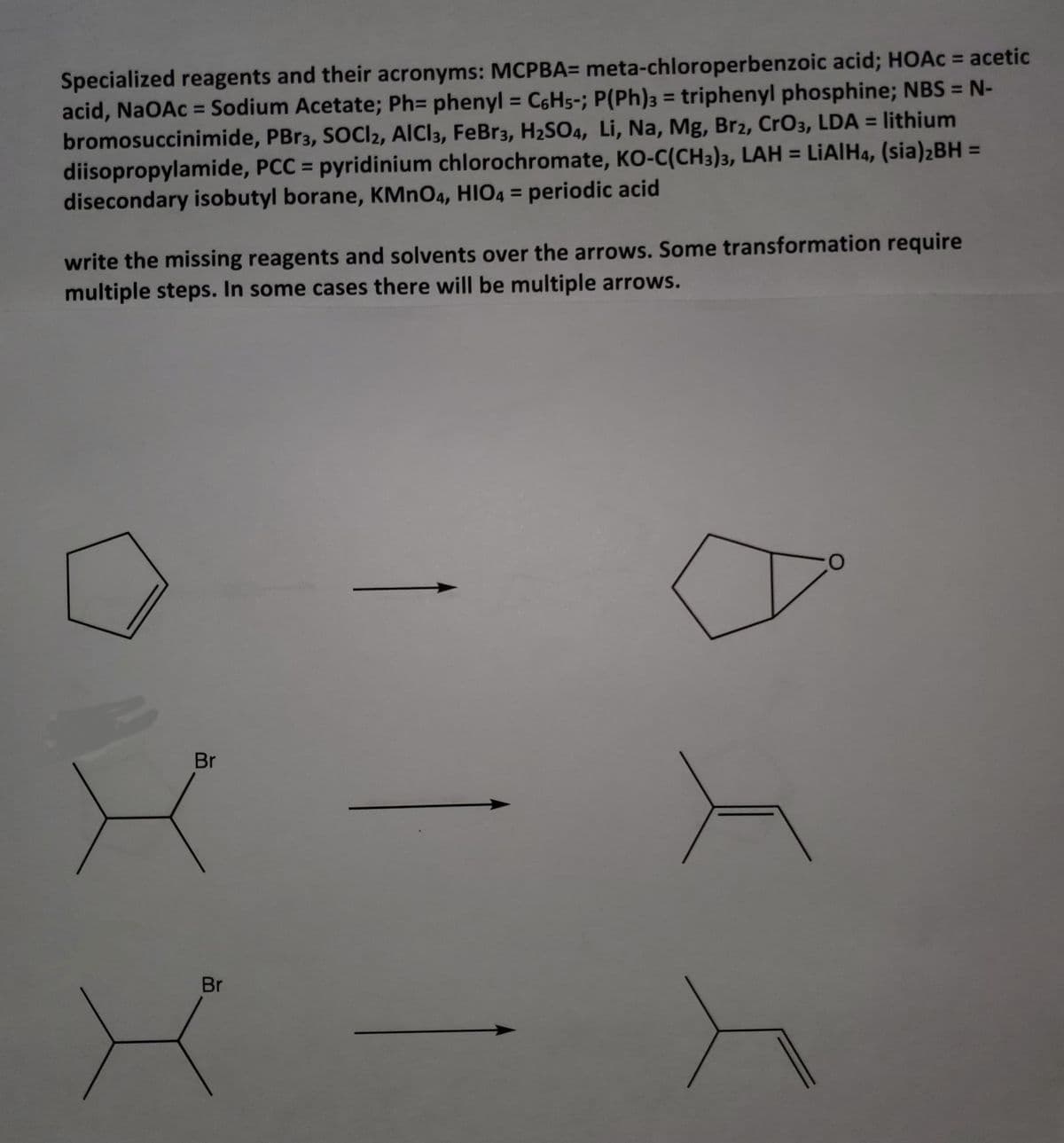 Specialized reagents and their acronyms: MCPBA= meta-chloroperbenzoic acid; HOAC = acetic
acid, NaOAc = Sodium Acetate; Ph= phenyl = C6H5-; P(Ph)3 = triphenyl phosphine; NBS = N-
bromosuccinimide, PBR3, SOCI2, AlCl3, FeBr3, H2SO4, Li, Na, Mg, Br2, CrO3, LDA = lithium
diisopropylamide, PCC = pyridinium chlorochromate, KO-C(CH3)3, LAH = LIAIH4, (sia)2BH =
disecondary isobutyl borane, KMNO4, HIO4 = periodic acid
%3D
%3D
%3D
%3D
%3D
write the missing reagents and solvents over the arrows. Some transformation require
multiple steps. In some cases there will be multiple arrows.
Br
Br
