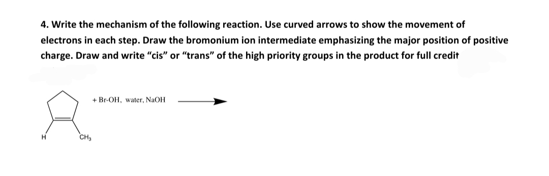 4. Write the mechanism of the following reaction. Use curved arrows to show the movement of
electrons in each step. Draw the bromonium ion intermediate emphasizing the major position of positive
charge. Draw and write "cis" or "trans" of the high priority groups in the product for full credit
+ Br-OH, water, NaOH
Hi
CH3
