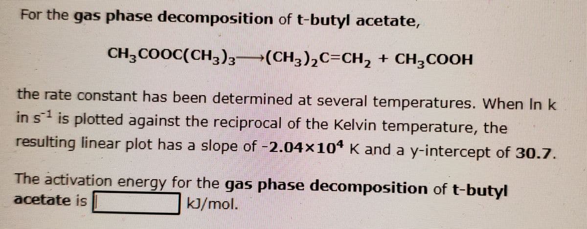 For the gas phase decomposition of t-butyl acetate,
CH3COOC(CH,))3–
3/3
(CH,)2C=CH, + CH,COOH
3/2
the rate constant has been determined at several temperatures. When In k
in s is plotted against the reciprocal of the Kelvin temperature, the
resulting linear plot has a slope of -2.04×104 K and a y-intercept of 30.7.
The activation energy for the gas phase decomposition of t-butyl
acetate is
kJ/mol.
