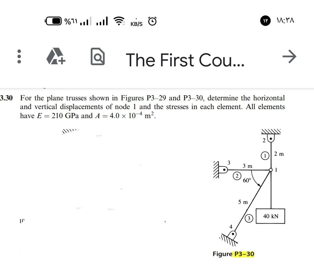%71 ull ? KB/S
The First Cou...
3.30 For the plane trusses shown in Figures P3-29 and P3-30, determine the horizontal
and vertical displacements of node
have E = 210 GPa and A = 4.0 x 10-4 m2.
and the stresses in each element. All elements
2 m
3 m
1
60°
5 m
40 kN
10
Figure P3-30
