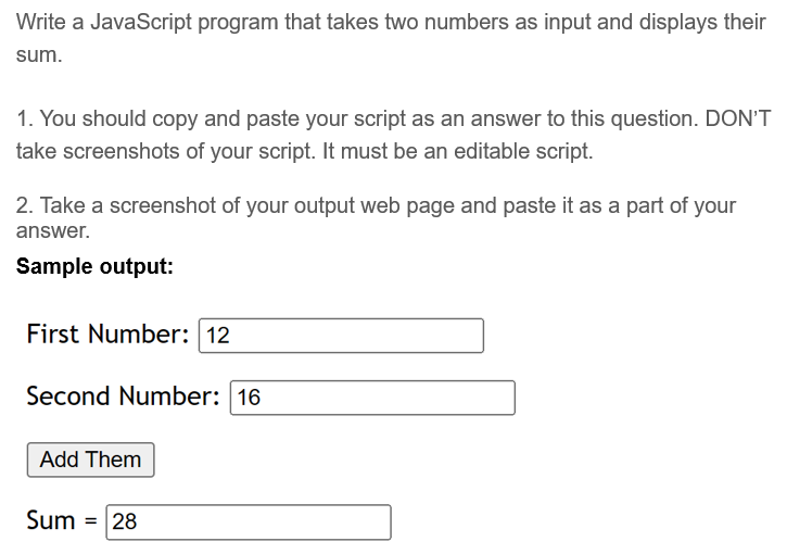 Write a JavaScript program that takes two numbers as input and displays their
sum.
1. You should copy and paste your script as an answer to this question. DON'T
take screenshots of your script. It must be an editable script.
2. Take a screenshot of your output web page and paste it as a part of your
answer.
Sample output:
First Number: 12
Second Number: 16
Add Them
Sum = 28