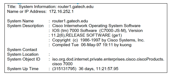 Title: System Information: router1.gatech.edu
Name or IP Address: 172.16.252.1
System Name
System Description
System Contact
System Location
System Object ID
System Up Time
router1.gatech.edu
Cisco Internetwork Operating System Software
IOS (tm) 7000 Software (C7000-JS-M), Version
: 11.2(6), RELEASE SOFTWARE (ge1)
Copyright (c) 1986-1997 by Cisco Systems, Inc.
Compiled Tue 06-May-97 19:11 by kuong
iso.org.dod.internet.private.enterprises.cisco.cisco Products.
cisco 7000
(315131795) 36 days, 11:21:57.95