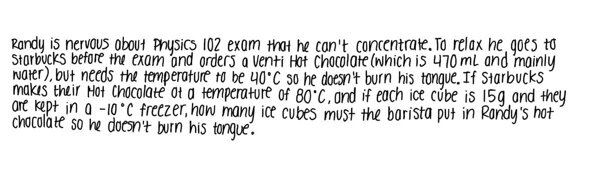 Randy is nervous obout Physics 102 exam that he can't concentrate. To relax he goes to
Starbucks before the exam and orders a Venti Hat Chocolate (which is 470 ml and mainly
water), but needs the temperature to be 40°C so he doesn't burn his tongue. If Starbucks
makes their Hot Chocolate ot a temperature of 80°C, and if each ice cúbe is 15g and they
are kept in a -10 °C freezer, how many ice cubes mUst the borista put in Rondy's hot
chocolate so ne doesn't burn his tongue.
