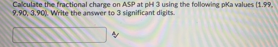 Calculate the fractional charge on ASP at pH 3 using the following pKa values (1.99,
9.90, 3.90). Write the answer to 3 significant digits.
