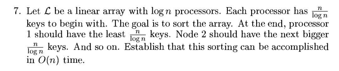 n
7. Let L be a linear array with log n processors. Each processor has
keys to begin with. The goal is to sort the array. At the end, processor
1 should have the least , keys. Node 2 should have the next bigger
n keys. And so on. Establish that this sorting can be accomplished
in O(n) time.
log n
n
