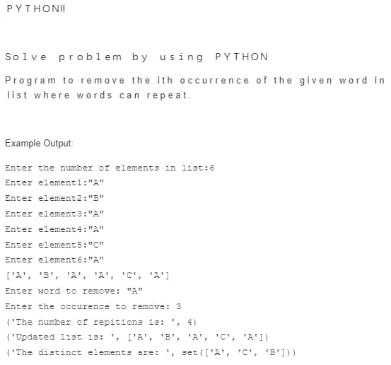 PYTHON!!
Solve problem by using PYTHON
Program to remove the ith occurrence of the given word in
list where words can repeat.
Example Output:
Enter the number of elements in list:6
Enter element1:"A"
Enter element2: "B"
Enter element3:"A"
Enter element4: "A"
Enter element5: "C"
Enter element 6:"A"
['A', 'B', 'A', 'A', 'C', 'A']
Enter word to remove: "A"
Enter the occurence to remove: 3
('The number of repitions is: ', 4)
('Updated list is: ', ['A', 'B', 'A', 'C', 'A'])
('The distinct elements are: , set (['A', 'C', 'B']))
