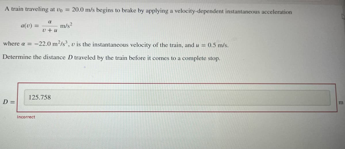 A train traveling at vo = 20.0 m/s begins to brake by applying a velocity-dependent instantaneous acceleration
m/s²
a(v) =
D =
a
where a = -22.0 m²/s3, v is the instantaneous velocity of the train, and u = 0.5 m/s.
Determine the distance D traveled by the train before it comes to a complete stop.
v +u
Incorrect
125.758
m