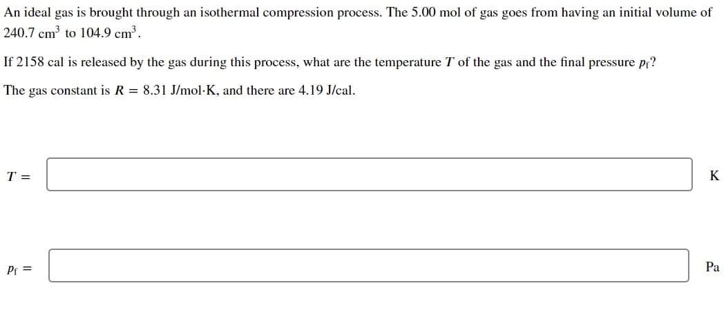 An ideal gas is brought through an isothermal compression process. The 5.00 mol of gas goes from having an initial volume of
240.7 cm³ to 104.9 cm³.
If 2158 cal is released by the gas during this process, what are the temperature T of the gas and the final pressure pf?
The gas constant is R = 8.31 J/mol-K, and there are 4.19 J/cal.
T =
Pf=
K
Pa