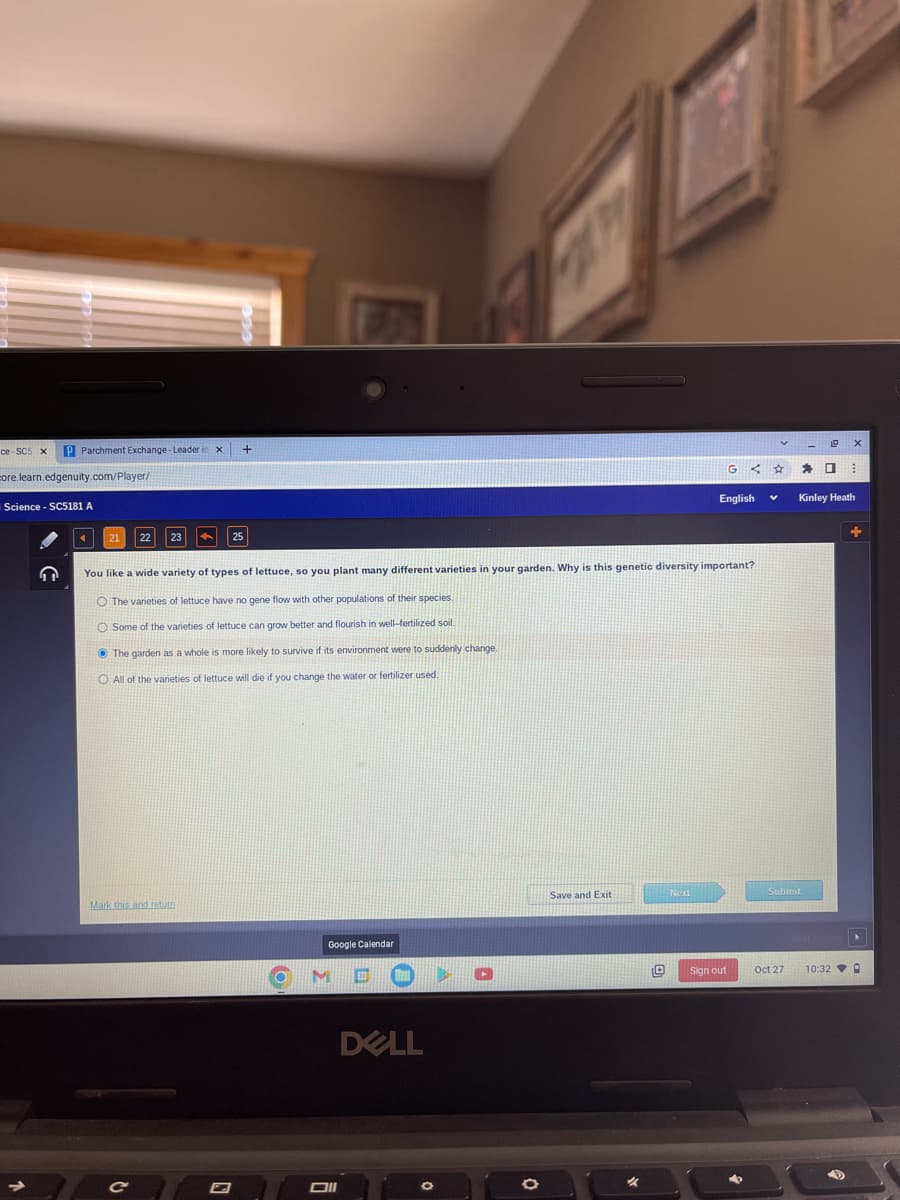 ce-SC5 x P Parchment Exchange-Leader in X
core.learn.edgenuity.com/player/
Science - SC5181 A
Mark this and return
+
G
25
You like a wide variety of types of lettuce, so you plant many different varieties in your garden. Why is this genetic diversity important?
O The varieties of lettuce have no gene flow with other populations of their species.
O Some of the varieties of lettuce can grow better and flourish in well-fertilized soil.
The garden as a whole is more likely to survive if its environment were to suddenly change.
O All of the varieties of lettuce will die if you change the water or fertilizer used.
Google Calendar
M
Oll
A PARTIR
DELL
0
Save and Exit
Next
English
<☆
0 Sign out
V
Submit
Oct 27
=
19 X
D B
Kinley Heath
10:32
0