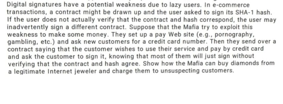 Digital signatures have a potential weakness due to lazy users. In e-commerce
transactions, a contract might be drawn up and the user asked to sign its SHA-1 hash.
If the user does not actually verify that the contract and hash correspond, the user may
inadvertently sign a different contract. Suppose that the Mafia try to exploit this
weakness to make some money. They set up a pay Web site (e.g., pornography,
gambling, etc.) and ask new customers for a credit card number. Then they send over a
contract saying that the customer wishes to use their service and pay by credit card
and ask the customer to sign it, knowing that most of them will just sign without
verifying that the contract and hash agree. Show how the Mafia can buy diamonds from
a legitimate Internet jeweler and charge them to unsuspecting customers.
