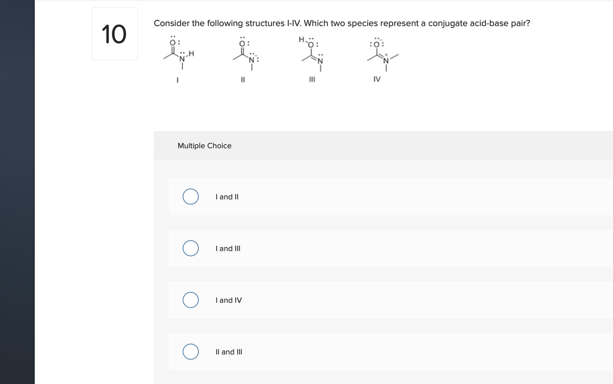 Consider the following structures l-IV. Which two species represent a conjugate acid-base pair?
10
Ö:
人H
H.
:ö:
`N:
IV
Multiple Choice
I and II
I and
I and IV
Il and III
