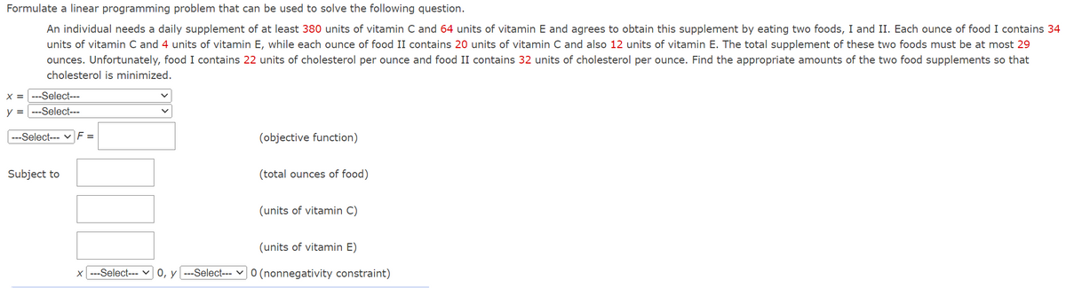 Formulate a linear programming problem that can be used to solve the following question.
An individual needs a daily supplement of at least 380 units of vitamin C and 64 units of vitamin E and agrees to obtain this supplement by eating two foods, I and II. Each ounce of food I contains 34
units of vitamin C and 4 units of vitamin E, while each ounce of food II contains 20 units of vitamin C and also 12 units of vitamin E. The total supplement of these two foods must be at most 29
ounces. Unfortunately, food I contains 22 units of cholesterol per ounce and food II contains 32 units of cholesterol per ounce. Find the appropriate amounts of the two food supplements so that
cholesterol is minimized.
X = ---Select---
y =
--Select---
---Select--- | F =
Subject to
(objective function)
(total ounces of food)
(units of vitamin C)
(units of vitamin E)
x ---Select--- 0, y ---Select--- 0 (nonnegativity constraint)