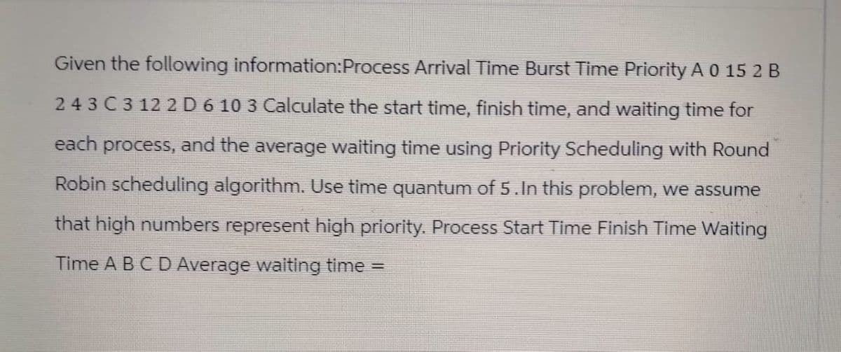 Given the following information: Process Arrival Time Burst Time Priority A 0 15 2 B
243 C 3 12 2 D 6 10 3 Calculate the start time, finish time, and waiting time for
each process, and the average waiting time using Priority Scheduling with Round
Robin scheduling algorithm. Use time quantum of 5. In this problem, we assume
that high numbers represent high priority. Process Start Time Finish Time Waiting
Time A B C D Average waiting time =