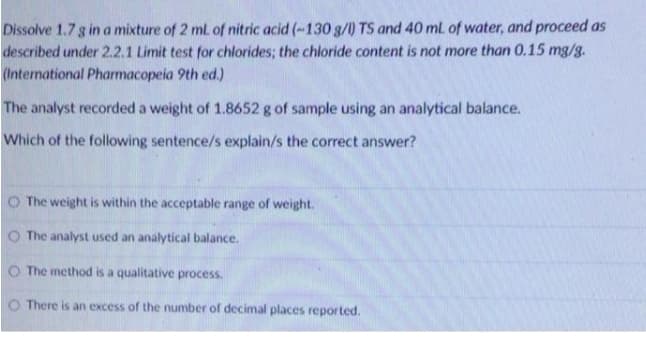 Dissolve 1.7 g in a mixture of 2 ml. of nitric acid (-130 g/l) TS and 40 ml of water, and proceed as
described under 2.2.1 Limit test for chlorides; the chloride content is not more than 0.15 mg/g.
(International Pharmacopeia 9th ed.)
The analyst recorded a weight of 1.8652 g of sample using an analytical balance.
Which of the following sentence/s explain/s the correct answer?
O The weight is within the acceptable range of weight.
O The analyst used an analytical balance.
O The method is a qualitative process.
O There is an excess of the number of decimal places reported.

