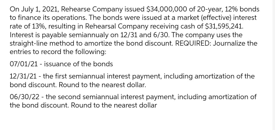On July 1, 2021, Rehearse Company issued $34,000,000 of 20-year, 12% bonds
to finance its operations. The bonds were issued at a market (effective) interest
rate of 13%, resulting in Rehearsal Company receiving cash of $31,595,241.
Interest is payable semiannualy on 12/31 and 6/30. The company uses the
straight-line method to amortize the bond discount. REQUIRED: Journalize the
entries to record the following:
07/01/21 - issuance of the bonds
12/31/21 - the first semiannual interest payment, including amortization of the
bond discount. Round to the nearest dollar.
06/30/22 - the second semiannual interest payment, including amortization of
the bond discount. Round to the nearest dollar

