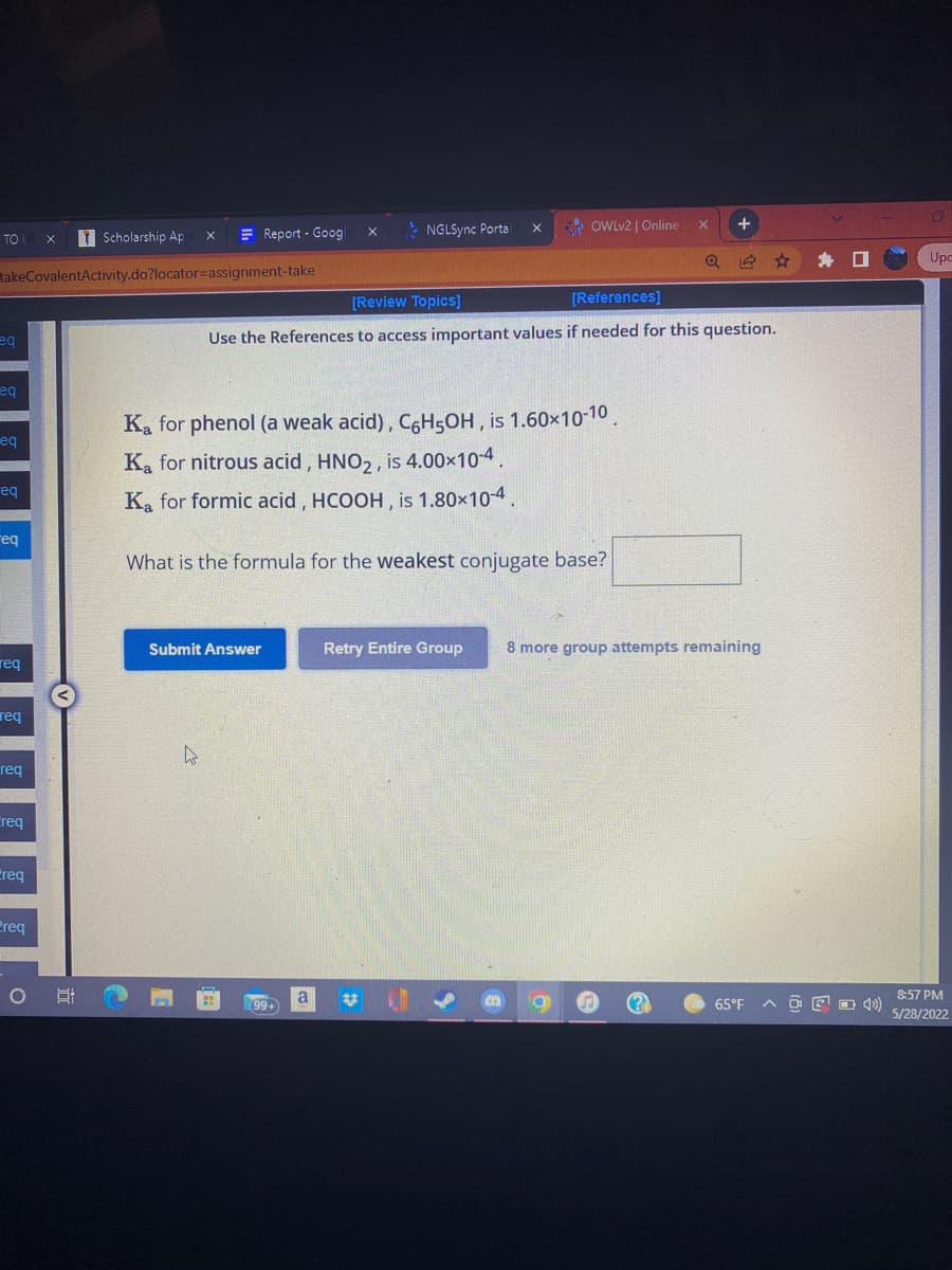 TO UN X
TScholarship Ap
X
takeCovalentActivity.do?locator-assignment-take
eq
eq
eq
eq
req
req
Report - Googl
X
+
NGLSync Portal
X
[Review Topics]
[References]
Use the References to access important values if needed for this question.
8 more group attempts remaining
1
S
65°F
req
req
Creq
req
Preq
OHH
Ka for phenol (a weak acid), C6H5OH, is 1.60×10-10.
Ka for nitrous acid, HNO2, is 4.00×10-4.
Ka for formic acid, HCOOH, is 1.80×10-4.
What is the formula for the weakest conjugate base?
Submit Answer
Retry Entire Group
4
U✓
99+
OWLv2 | Online
X
a
A OF 4
O
Upc
8:57 PM
5/28/2022