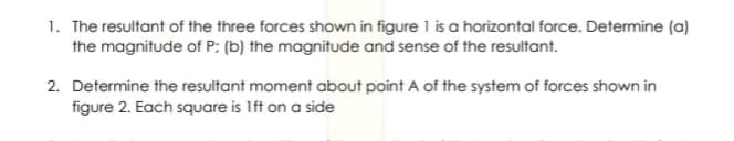 1. The resultant of the three forces shown in figure 1 is a horizontal force. Determine (a)
the magnitude of P: (b) the magnitude and sense of the resultant.
2. Determine the resultant moment about point A of the system of forces shown in
figure 2. Each square is Ift on a side
