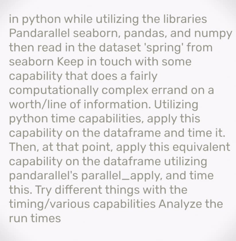 in python while utilizing the libraries
Pandarallel seaborn, pandas, and numpy
then read in the dataset 'spring' from
seaborn Keep in touch with some
capability that does a fairly
computationally complex errand on a
worth/line of information. Utilizing
python time capabilities, apply this
capability on the dataframe and time it.
Then, at that point, apply this equivalent
capability on the dataframe utilizing
pandarallel's parallel_apply, and time
this. Try different things with the
timing/various capabilities Analyze the
run times