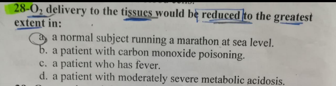 28-0₂ delivery to the tissues would be reduced to the greatest
extent in:
a a normal subject running a marathon at sea level.
b. a patient with carbon monoxide poisoning.
c. a patient who has fever.
d. a patient with moderately severe metabolic acidosis.