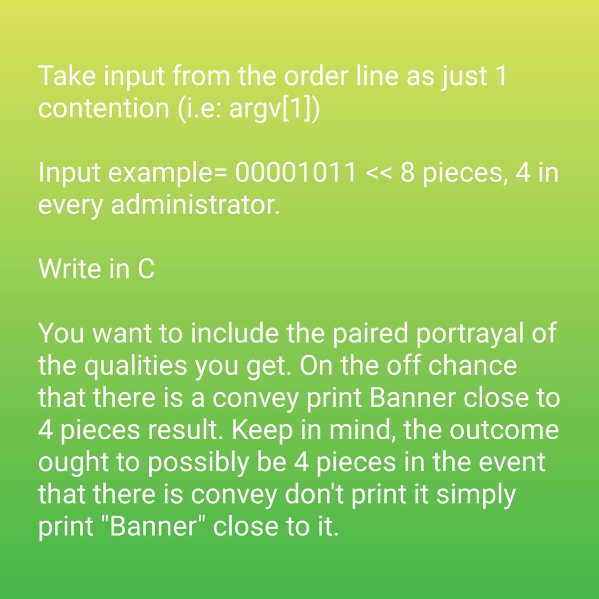 Take input from the order line as just 1
contention (i.e: argv[1])
Input example=00001011 << 8 pieces, 4 in
every administrator.
Write in C
You want to include the paired portrayal of
the qualities you get. On the off chance
that there is a convey print Banner close to
4 pieces result. Keep in mind, the outcome
ought to possibly be 4 pieces in the event
that there is convey don't print it simply
print "Banner" close to it.