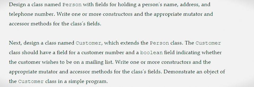Design a class named Person with fields for holding a person's name, address, and
telephone number. Write one or more constructors and the appropriate mutator and
accessor methods for the class's fields.
Next, design a class named Customer, which extends the Person class. The Customer
class should have a field for a customer number and a boolean field indicating whether
the customer wishes to be on a mailing list. Write one or more constructors and the
appropriate mutator and accessor methods for the class's fields. Demonstrate an object of
the Customer class in a simple program.