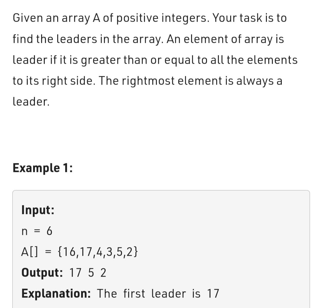 Given an array A of positive integers. Your task is to
find the leaders in the array. An element of array is
leader if it is greater than or equal to all the elements.
to its right side. The rightmost element is always a
leader.
Example 1:
Input:
n = 6
A[]
=
= {16,17,4,3,5,2}
Output: 17 52
Explanation: The first leader is 17