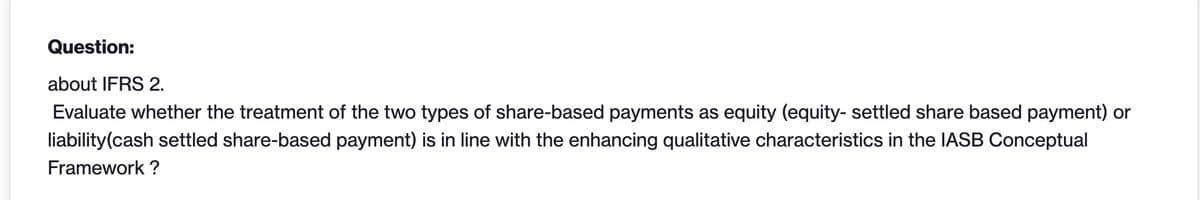 Question:
about IFRS 2.
Evaluate whether the treatment of the two types of share-based payments as equity (equity- settled share based payment) or
liability(cash settled share-based payment) is in line with the enhancing qualitative characteristics in the IASB Conceptual
Framework?