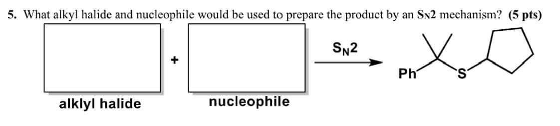 5. What alkyl halide and nucleophile would be used to prepare the product by an SN2 mechanism? (5 pts)
alklyl halide
nucleophile
SN2
Ph