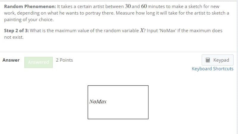 Random Phenomenon: It takes a certain artist between 30 and 60 minutes to make a sketch for new
work, depending on what he wants to portray there. Measure how long it will take for the artist to sketch a
painting of your choice.
Step 2 of 3: What is the maximum value of the random variable X? Input 'NoMax' if the maximum does
not exist.
Answer
2 Points
Answered
NoMax
Keypad
Keyboard Shortcuts