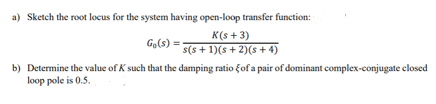 a) Sketch the root locus for the system having open-loop transfer function:
K(s + 3)
s(s + 1)(s + 2)(s + 4)
Go(s) =
b) Determine the value of K such that the damping ratio Fof a pair of dominant complex-conjugate closed
loop pole is 0.5.

