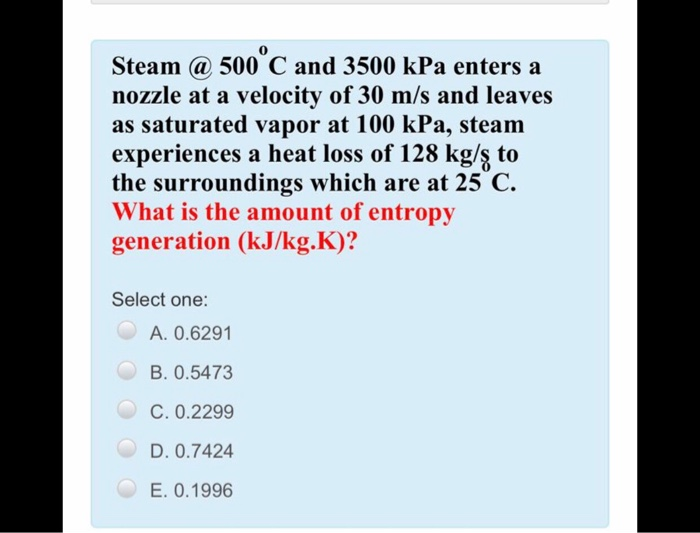 Steam @ 500 C and 3500 kPa enters a
nozzle at a velocity of 30 m/s and leaves
as saturated vapor at 100 kPa, steam
experiences a heat loss of 128 kg/ş to
the surroundings which are at 25 C.
What is the amount of entropy
generation (kJ/kg.K)?
Select one:
A. 0.6291
B. 0.5473
C. 0.2299
D. 0.7424
E. 0.1996
