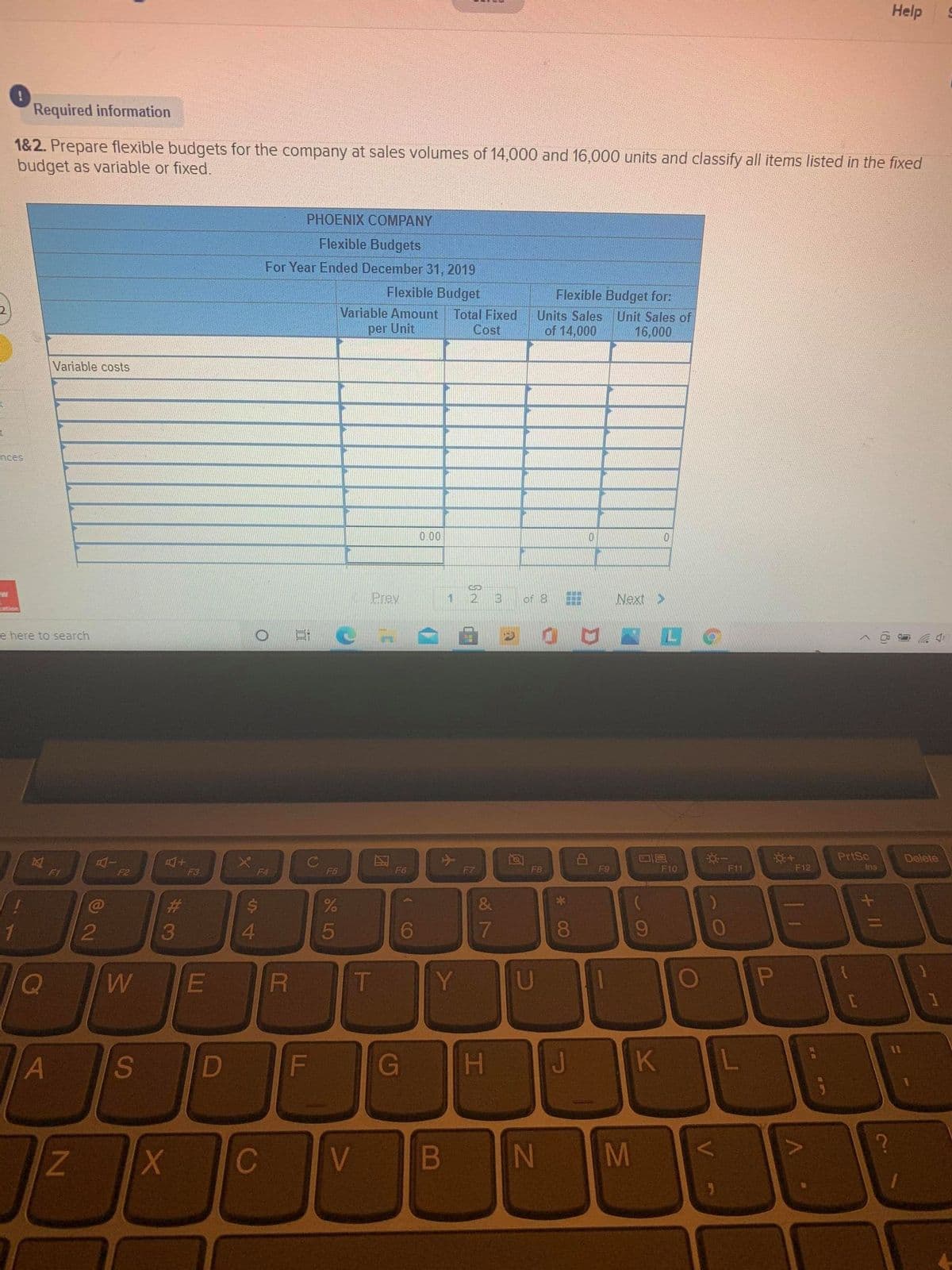 Help
Required information
1&2. Prepare flexible budgets for the company at sales volumes of 14,000 and 16,000 units and classify all items listed in the fixed
budget as variable or fixed.
PHOENIX COMPANY
Flexible Budgets
For Year Ended December 31, 2019
Flexible Budget
Flexible Budget for:
Variable Amount Total Fixed
per Unit
Units Sales Unit Sales of
of 14,000
Cost
16,000
Variable costs
nces
0.00
Prev
1.
3
of 8
Next >
e here to search
PriSc
Delete
F1
F9
F10
F11
F12
Ins
F2
F3
F4
F5
F6
F7
F8
%23
1D
2
4.
8.
9.
Q
W
T
Y
U
S.
D
F\
J.
C
V
IN
M
(8)
+ II
工
小
B
* LO
LI
23
