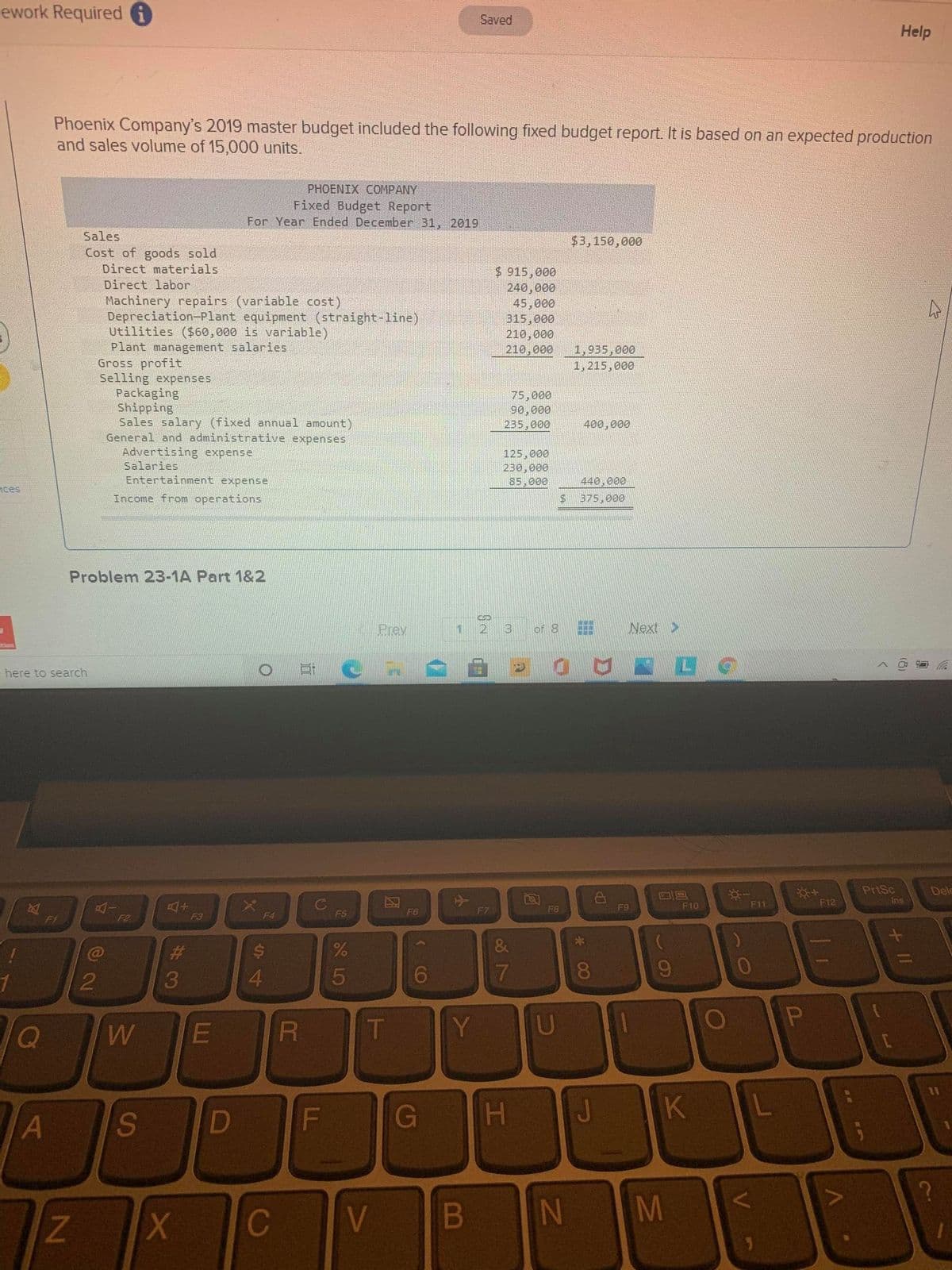 ework Required O
Saved
Help
Phoenix Company's 2019 master budget included the following fixed budget report. It is based on an expected production
and sales volume of 15,000 units.
PHOENIX CОМPANY
Fixed Budget Report
For Year Ended December 31, 2019
Sales
$3,150,000
Cost of goods sold
Direct materials
$ 915,000
240,000
Direct labor
Machinery repairs (variable cost)
Depreciation-Plant equipment (straight-line)
Utilities ($60,000 is variable)
Plant management salaries
Gross profit
Selling expenses
Packaging
Shipping
Sales salary (fixed annual amount)
General and administrative expenses
Advertising expense
45,000
315,000
210,000
210,000
1,935,000
1,215,000
75,000
90,000
235,000
400,000
125,000
230,000
85,000
Salaries
Entertainment expense
440,000
nces
Income from operations
$375,000
Problem 23-1A Part 1&2
Prev
1
3
of 8
Next >
here to search
PriSc
Dele
Ins
C
F5
F9
F10
F11
F12
F6
F7
F8
F1
F3
F4
F2
23
3
4.
6.
7
8.
9.
T
Y
11
D
G
H.
K
L
A
Z.
C
V
M
+ II
V
B
L.
