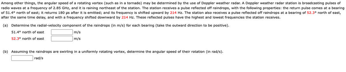 Among other things, the angular speed of a rotating vortex (such as in a tornado) may be determined by the use of Doppler weather radar. A Doppler weather radar station is broadcasting pulses of
radio waves at a frequency of 2.85 GHz, and it is raining northeast of the station. The station receives a pulse reflected off raindrops, with the following properties: the return pulse comes at a bearing
of 51.4° north of east; it returns 180 µs after it is emitted; and its frequency is shifted upward by 214 Hz. The station also receives a pulse reflected off raindrops at a bearing of 52.3° north of east,
after the same time delay, and with a frequency shifted downward by 214 Hz. These reflected pulses have the highest and lowest frequencies the station receives.
(a) Determine the radial-velocity component of the raindrops (in m/s) for each bearing (take the outward direction to be positive).
51.4° north of east
m/s
52.3° north of east
m/s
(b) Assuming the raindrops are swirling in a uniformly rotating vortex, determine the angular speed of their rotation (in rad/s).
rad/s
