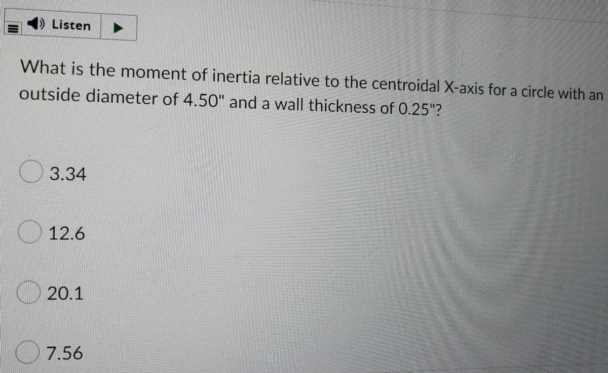 Listen
What is the moment of inertia relative to the centroidal X-axis for a circle with an
outside diameter of 4.50" and a wall thickness of 0.25"?
O 3.34
O 12.6
20.1
7.56
