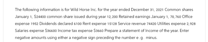 The following information is for Wild Horse Inc. for the year ended December 31, 2021 Common shares
January 1, $24400 common share issued during year 12,200 Retained earnings January 1, 70, 760 Office
expense 1952 Dividends declared 6100 Rent expense 15128 Service revenue 74420 Utilities expense 2,928
Salaries expense $36600 Income tax expense $3660 Prepare a statement of Income of the year. Enter
negative amounts using either a negative sign preceding the number e.g. minus.