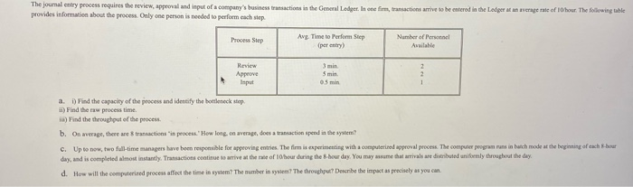The journal entry process requires the review, approval and input of a company's business transactions in the General Ledger. In one firm, transactions arrive to be entered in the Ledger at an average rate of 10 hour. The following table
provides information about the process. Only one person is needed to perform each step.
Process Step
Review
Approve
Input
Avg. Time to Perform Step
(per entry)
3 min
5 min.
0.5 min
a. i) Find the capacity of the process and identify the bottleneck step.
ii) Find the raw process time.
iii) Find the throughput of the process.
b. On average, there are 8 transactions in process." How long, on average, does a transaction spend in the system?
Number of Personnel
Available
2
2
1
c. Up to now, two full-time managers have been responsible for approving entries. The firm is experimenting with a computerized approval process. The computer program runs in batch mode at the beginning of each 8-hour
day, and is completed almost instantly. Transactions continue to arrive at the rate of 10/bour during the 8-hour day. You may assume that arrivals are distributed uniformly throughout the day
d. How will the computerized process affect the time in system? The number in system? The throughput? Describe the impact as precisely as you can.