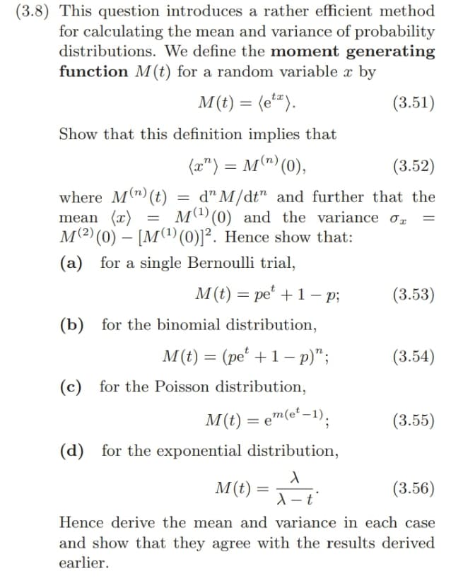 (3.8) This question introduces a rather efficient method
for calculating the mean and variance of probability
distributions. We define the moment generating
function M(t) for a random variable x by
M(t) = (etx).
Show that this definition implies that
(x) = M(n) (0),
(3.51)
(3.52)
where M(n) (t)
mean (x)
= d" M/dt" and further that the
M (¹) (0) and the variance σ
=
=
M(2)(0) [M(¹) (0)] 2. Hence show that:
-
(a) for a single Bernoulli trial,
=
M(t) pe 1-p;
(3.53)
(b) for the binomial distribution,
M(t) = (pe +1 - p)";
(3.54)
(c) for the Poisson distribution,
M(t) = em(et-1);
(3.55)
(d) for the exponential distribution,
λ
M(t)
(3.56)
Hence derive the mean and variance in each case
and show that they agree with the results derived
earlier.