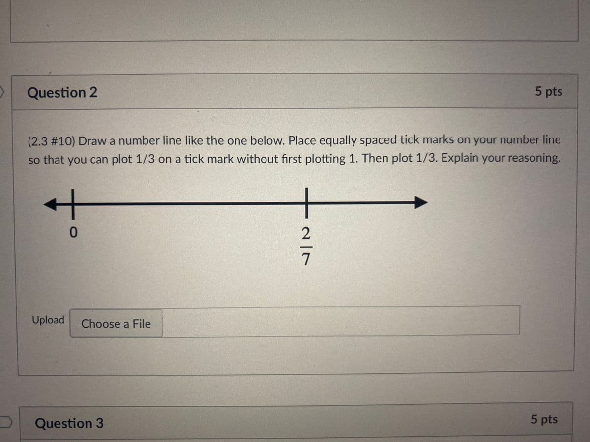 Question 2
5 pts
(2.3%2310) Draw a number line like the one below. Place equally spaced tick marks on your number line
so that you can plot 1/3 on a tick mark without first plotting 1. Then plot 1/3. Explain your reasoning.
Upload
Choose a File
Question 3
5 pts
2/7

