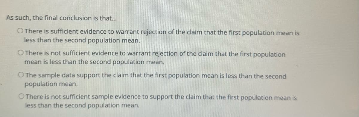 As such, the final conclusion is that...
O There is sufficient evidence to warrant rejection of the claim that the first population mean is
less than the second population mean.
O There is not sufficient evidence to warrant rejection of the claim that the first population
mean is less than the second population mean.
O The sample data support the claim that the first population mean is less than the second
population mean.
O There is not sufficient sample evidence to support the claim that the first population mean is
less than the second population mean.