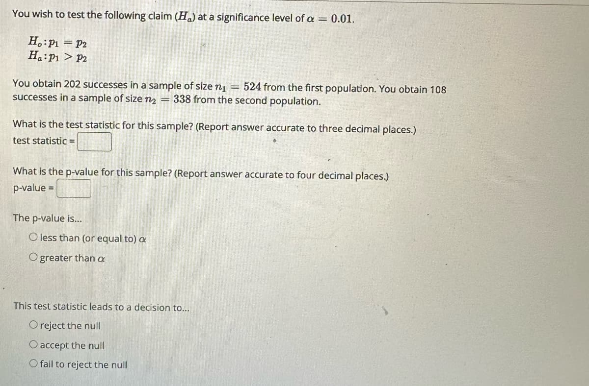 You wish to test the following claim (H) at a significance level of a = 0.01,
Ho: P1
Ha: P1
P2
P2
You obtain 202 successes in a sample of size n₁ = 524 from the first population. You obtain 108
successes in a sample of size n2 = 338 from the second population.
What is the test statistic for this sample? (Report answer accurate to three decimal places.)
test statistic =
What is the p-value for this sample? (Report answer accurate to four decimal places.)
p-value =
The p-value is...
O less than (or equal to) a
O greater than a
This test statistic leads to a decision to...
O reject the null
O accept the null
O fail to reject the null