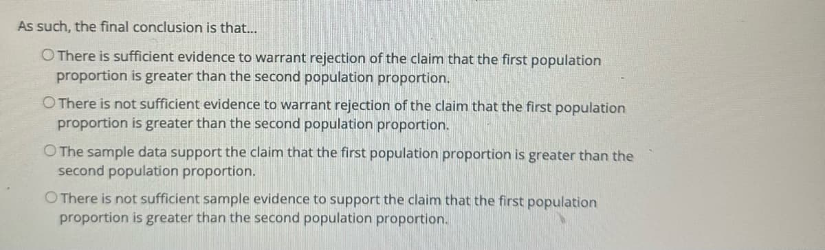 As such, the final conclusion is that...
O There is sufficient evidence to warrant rejection of the claim that the first population
proportion is greater than the second population proportion.
O There is not sufficient evidence to warrant rejection of the claim that the first population
proportion is greater than the second population proportion.
O The sample data support the claim that the first population proportion is greater than the
second population proportion.
O There is not sufficient sample evidence to support the claim that the first population
proportion is greater than the second population proportion.
