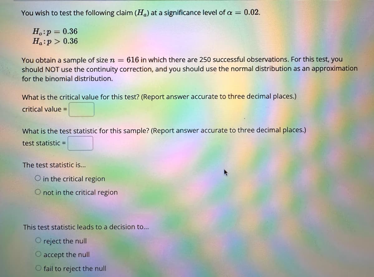 You wish to test the following claim (H) at a significance level of a = 0.02.
Ho:p = 0.36
Ha:p> 0.36
You obtain a sample of size n = 616 in which there are 250 successful observations. For this test, you
should NOT use the continuity correction, and you should use the normal distribution as an approximation
for the binomial distribution.
What is the critical value for this test? (Report answer accurate to three decimal places.)
critical value =
What is the test statistic for this sample? (Report answer accurate to three decimal places.)
test statistic =
The test statistic is...
O in the critical region
O not in the critical region
This test statistic leads to a decision to...
O reject the null
O accept the null
O fail to reject the null